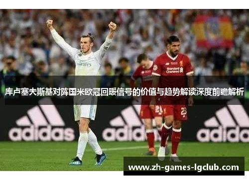 库卢塞夫斯基对阵国米欧冠回暖信号的价值与趋势解读深度前瞻解析 库卢塞夫斯基对阵国米欧冠回暖信号的价值与趋势解读深度前瞻解析