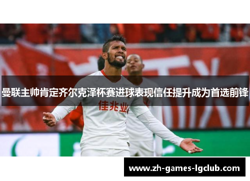曼联主帅肯定齐尔克泽杯赛进球表现信任提升成为首选前锋 曼联主帅肯定齐尔克泽杯赛进球表现信任提升成为首选前锋