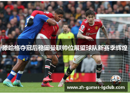 滕哈格夺冠后稳固曼联帅位展望球队新赛季辉煌 滕哈格夺冠后稳固曼联帅位展望球队新赛季辉煌
