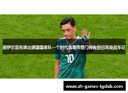 诺伊尔宣布退出德国国家队一个时代落幕传奇门神告别日耳曼战车记 诺伊尔宣布退出德国国家队一个时代落幕传奇门神告别日耳曼战车记